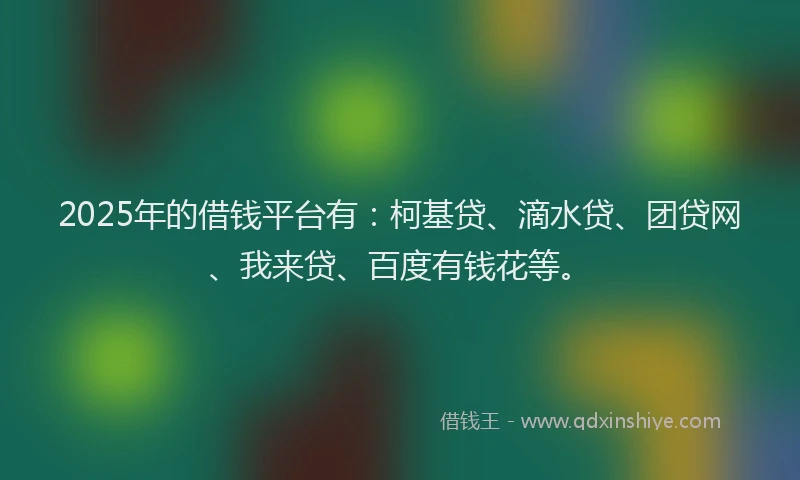 2025年的借钱平台有：柯基贷、滴水贷、团贷网、我来贷、百度有钱花等。