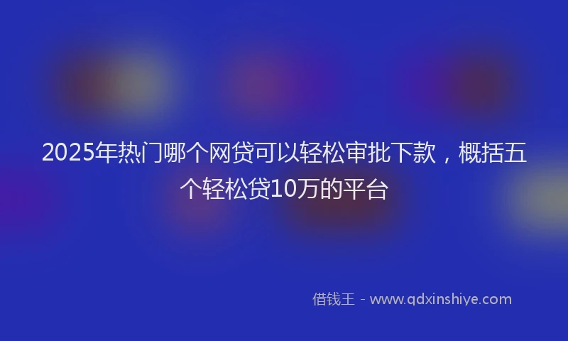 2025年热门哪个网贷可以轻松审批下款，概括五个轻松贷10万的平台