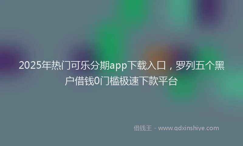 2025年热门可乐分期app下载入口，罗列五个黑户借钱0门槛极速下款平台