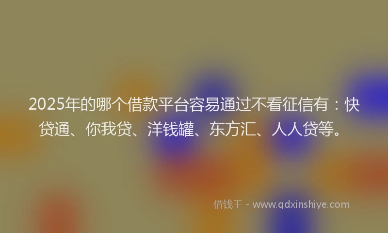 2025年的哪个借款平台容易通过不看征信有：快贷通、你我贷、洋钱罐、东方汇、人人贷等。