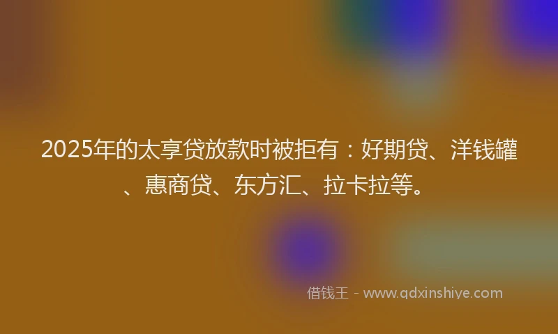 2025年的太享贷放款时被拒有：好期贷、洋钱罐、惠商贷、东方汇、拉卡拉等。