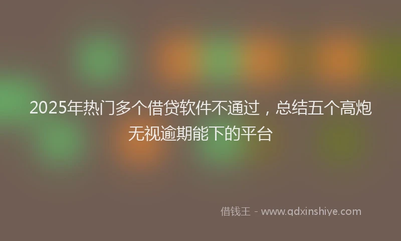 2025年热门多个借贷软件不通过，总结五个高炮无视逾期能下的平台