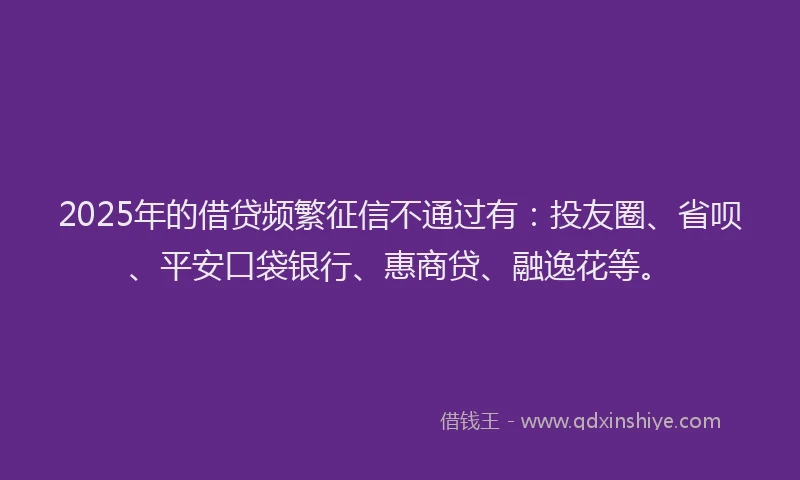 2025年的借贷频繁征信不通过有：投友圈、省呗、平安口袋银行、惠商贷、融逸花等。