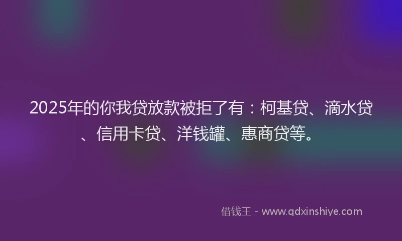 2025年的你我贷放款被拒了有：柯基贷、滴水贷、信用卡贷、洋钱罐、惠商贷等。