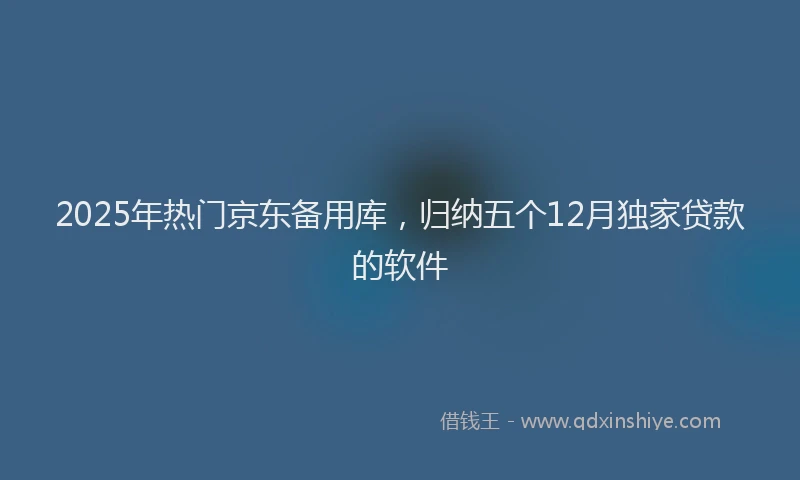 2025年热门京东备用库，归纳五个12月独家贷款的软件