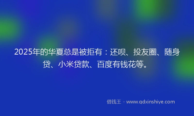 2025年的华夏总是被拒有：还呗、投友圈、随身贷、小米贷款、百度有钱花等。