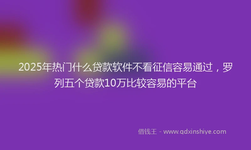 2025年热门什么贷款软件不看征信容易通过，罗列五个贷款10万比较容易的平台
