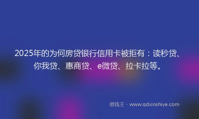 2025年的为何房贷银行信用卡被拒有：读秒贷、你我贷、惠商贷、e微贷、拉卡拉等。