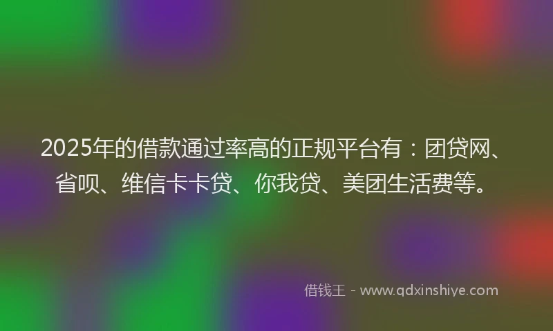 2025年的借款通过率高的正规平台有：团贷网、省呗、维信卡卡贷、你我贷、美团生活费等。