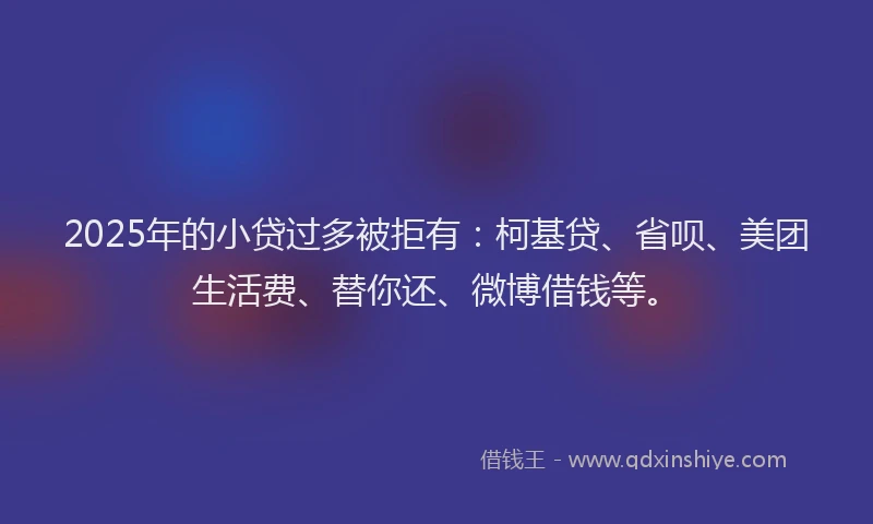 2025年的小贷过多被拒有：柯基贷、省呗、美团生活费、替你还、微博借钱等。