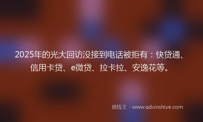2025年的光大回访没接到电话被拒有：快贷通、信用卡贷、e微贷、拉卡拉、安逸花等。