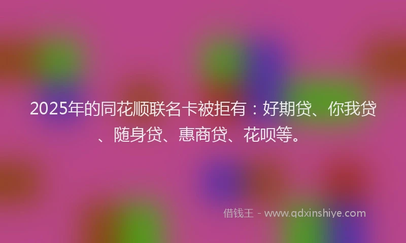 2025年的同花顺联名卡被拒有：好期贷、你我贷、随身贷、惠商贷、花呗等。