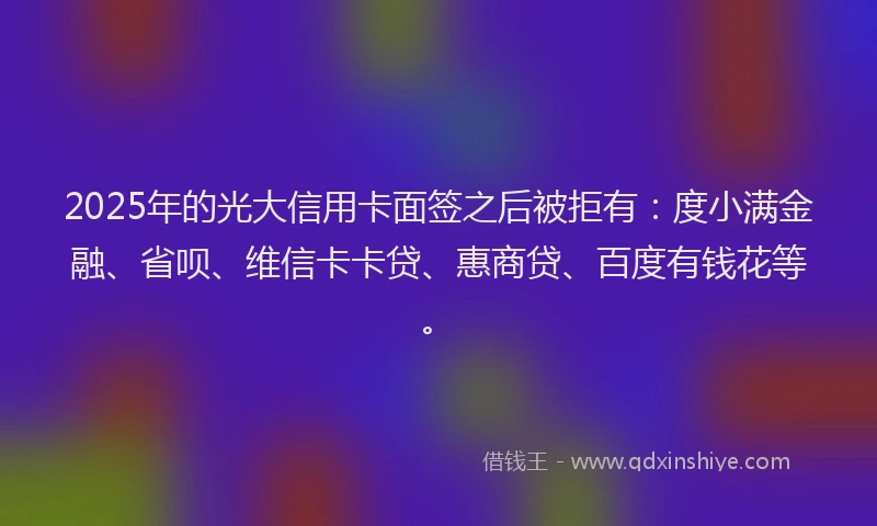 2025年的光大信用卡面签之后被拒有：度小满金融、省呗、维信卡卡贷、惠商贷、百度有钱花等。