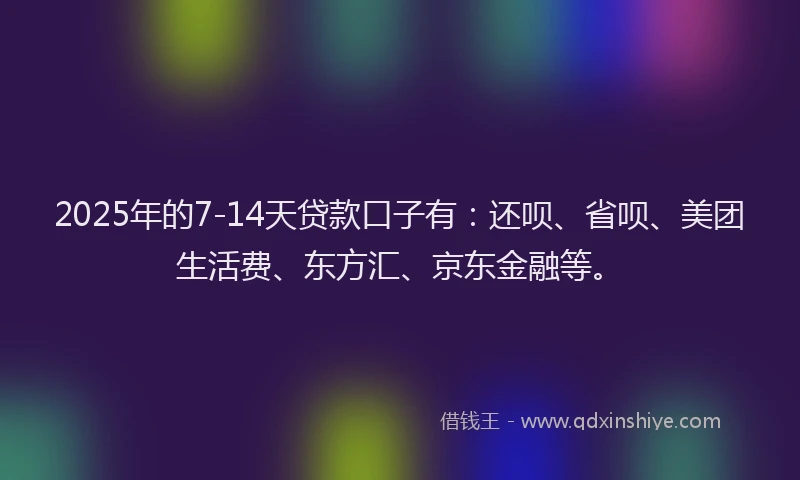 2025年的7-14天贷款口子有：还呗、省呗、美团生活费、东方汇、京东金融等。
