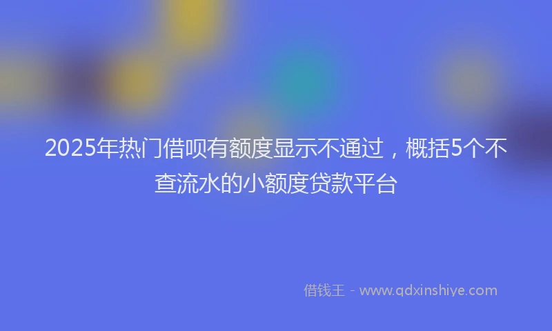 2025年热门借呗有额度显示不通过，概括5个不查流水的小额度贷款平台