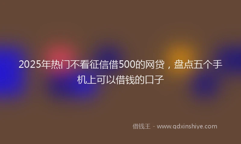 2025年热门不看征信借500的网贷，盘点五个手机上可以借钱的口子
