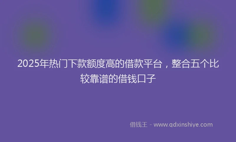 2025年热门下款额度高的借款平台，整合五个比较靠谱的借钱口子