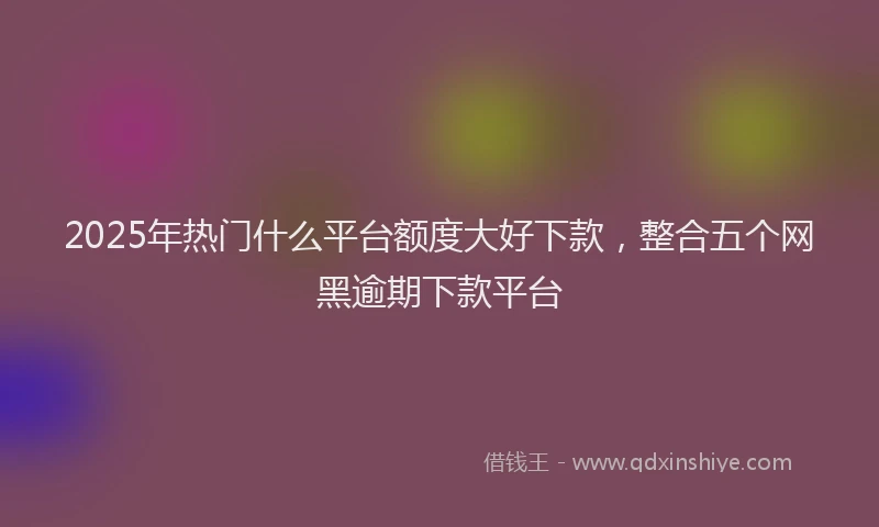 2025年热门什么平台额度大好下款，整合五个网黑逾期下款平台