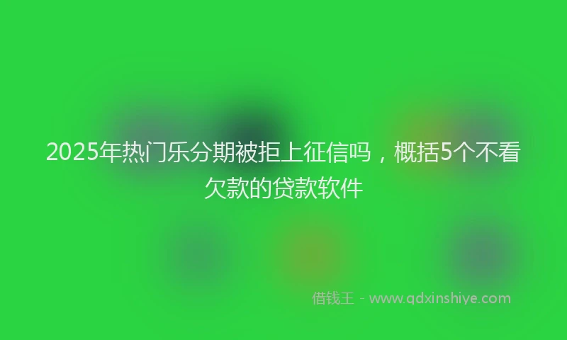 2025年热门乐分期被拒上征信吗，概括5个不看欠款的贷款软件