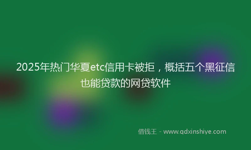 2025年热门华夏etc信用卡被拒，概括五个黑征信也能贷款的网贷软件