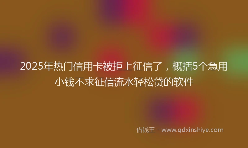 2025年热门信用卡被拒上征信了，概括5个急用小钱不求征信流水轻松贷的软件