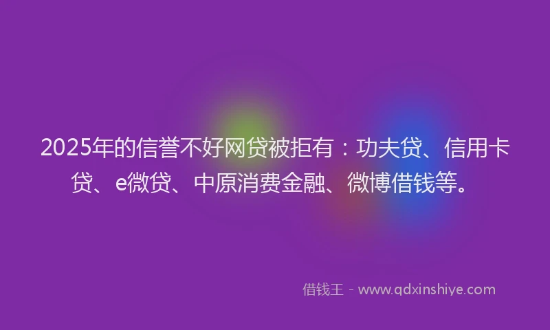 2025年的信誉不好网贷被拒有：功夫贷、信用卡贷、e微贷、中原消费金融、微博借钱等。