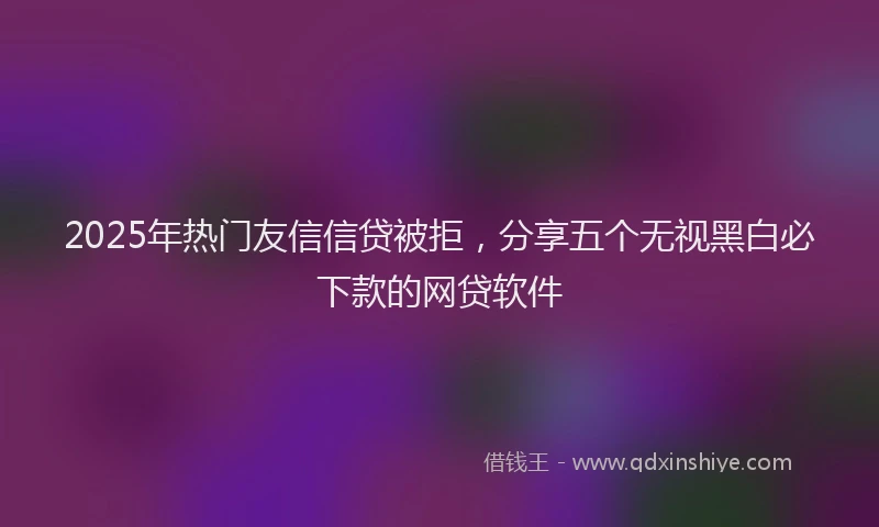 2025年热门友信信贷被拒，分享五个无视黑白必下款的网贷软件