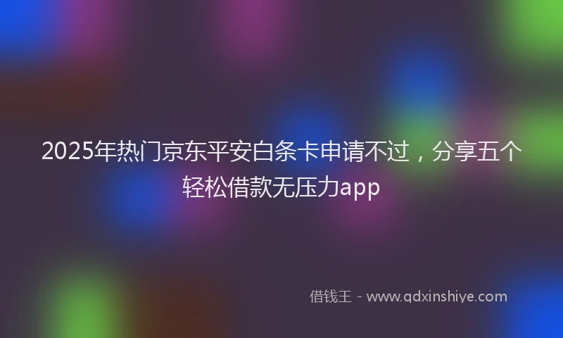 2025年热门京东平安白条卡申请不过，分享五个轻松借款无压力app