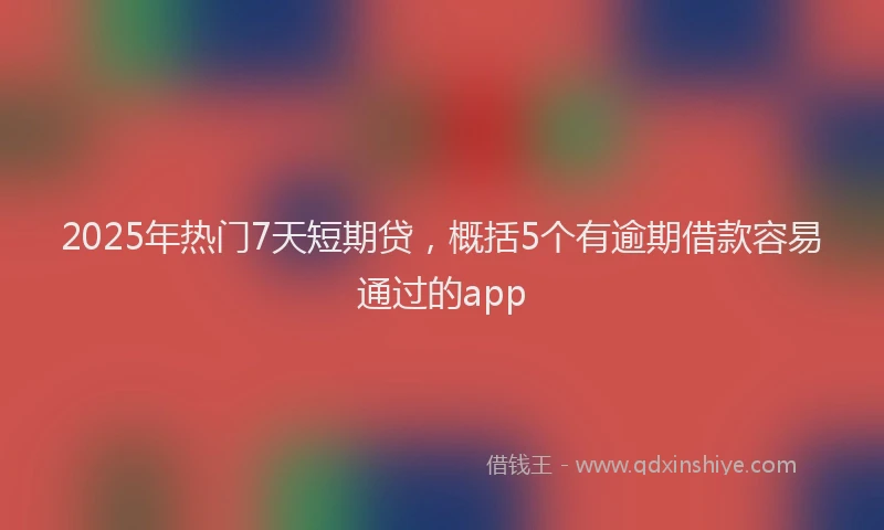 2025年热门7天短期贷，概括5个有逾期借款容易通过的app