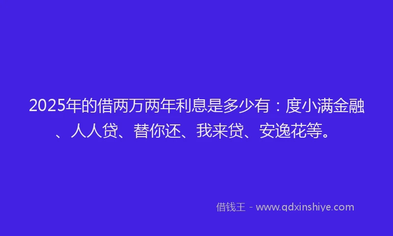 2025年的借两万两年利息是多少有：度小满金融、人人贷、替你还、我来贷、安逸花等。