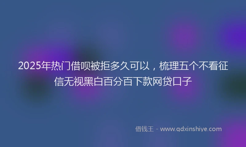 2025年热门借呗被拒多久可以，梳理五个不看征信无视黑白百分百下款网贷口子