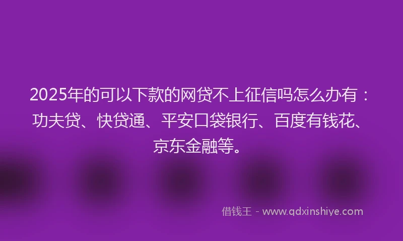 2025年的可以下款的网贷不上征信吗怎么办有：功夫贷、快贷通、平安口袋银行、百度有钱花、京东金融等。
