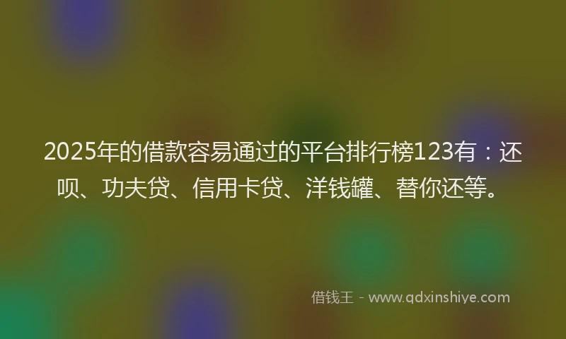 2025年的借款容易通过的平台排行榜123有：还呗、功夫贷、信用卡贷、洋钱罐、替你还等。