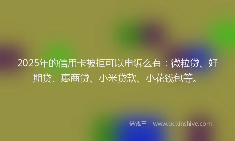 2025年的信用卡被拒可以申诉么有：微粒贷、好期贷、惠商贷、小米贷款、小花钱包等。
