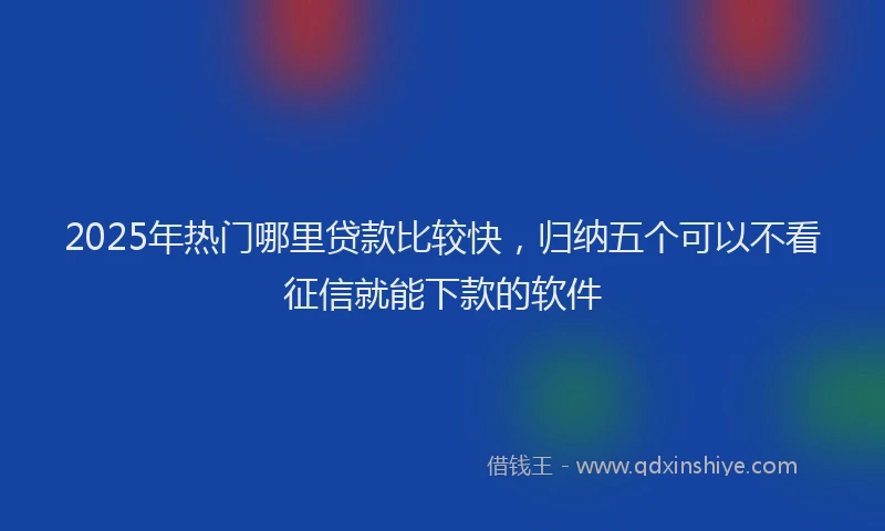 2025年热门哪里贷款比较快，归纳五个可以不看征信就能下款的软件