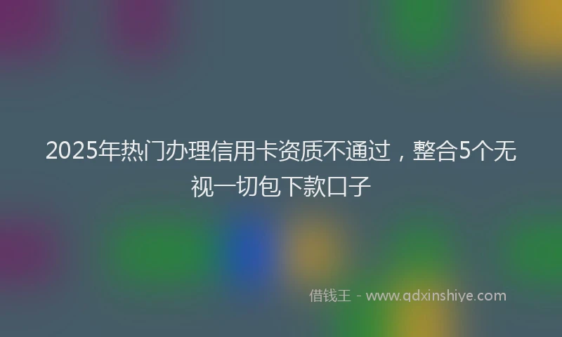 2025年热门办理信用卡资质不通过，整合5个无视一切包下款口子