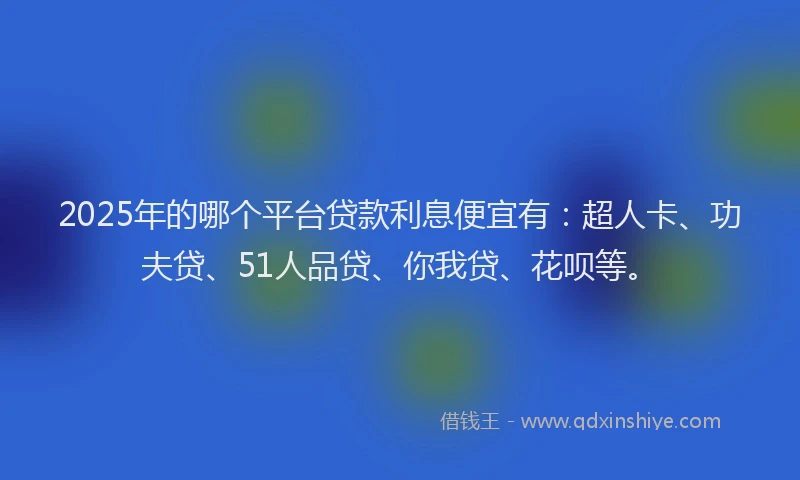 2025年的哪个平台贷款利息便宜有：超人卡、功夫贷、51人品贷、你我贷、花呗等。