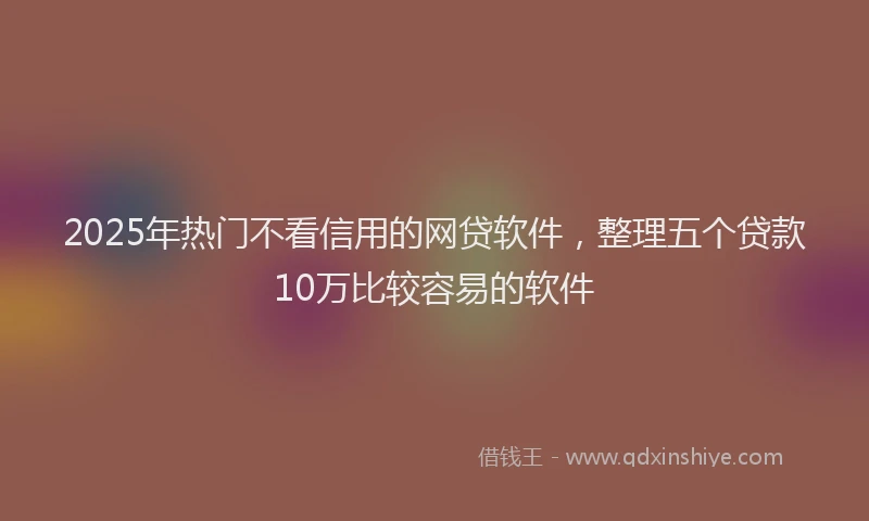 2025年热门不看信用的网贷软件，整理五个贷款10万比较容易的软件