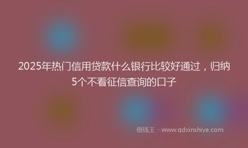 2025年热门信用贷款什么银行比较好通过，归纳5个不看征信查询的口子