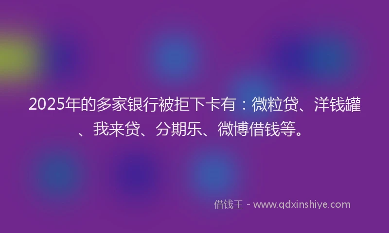 2025年的多家银行被拒下卡有：微粒贷、洋钱罐、我来贷、分期乐、微博借钱等。