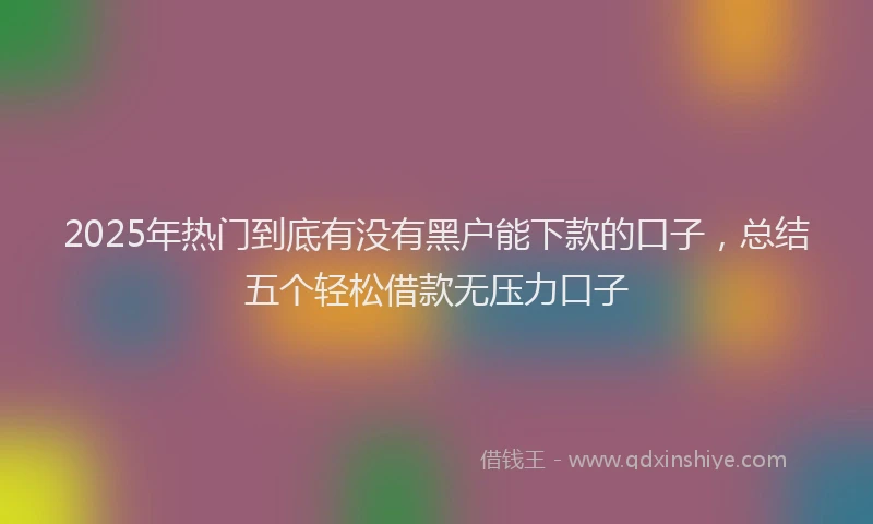 2025年热门到底有没有黑户能下款的口子，总结五个轻松借款无压力口子