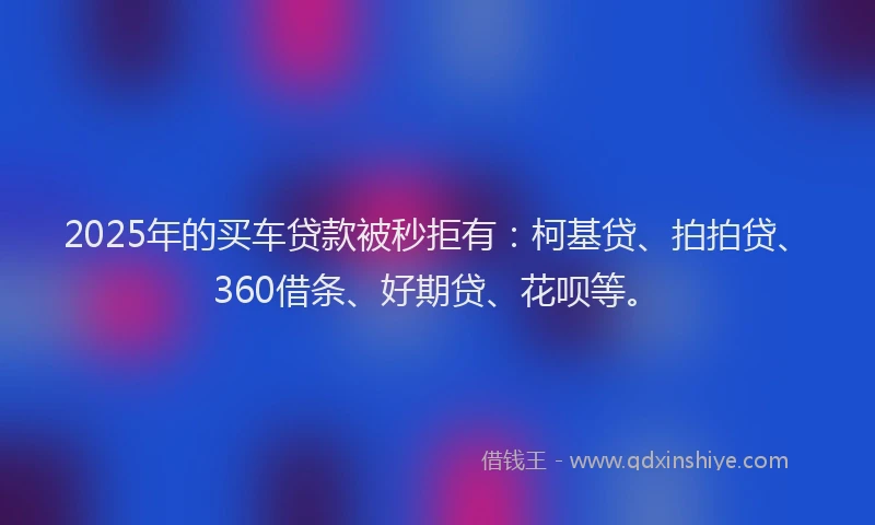 2025年的买车贷款被秒拒有：柯基贷、拍拍贷、360借条、好期贷、花呗等。