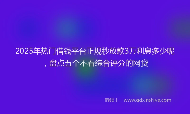 2025年热门借钱平台正规秒放款3万利息多少呢，盘点五个不看综合评分的网贷