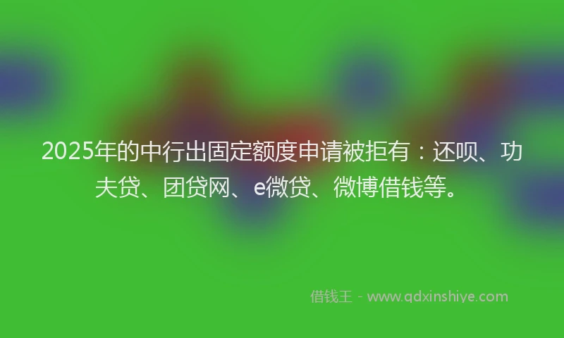 2025年的中行出固定额度申请被拒有：还呗、功夫贷、团贷网、e微贷、微博借钱等。