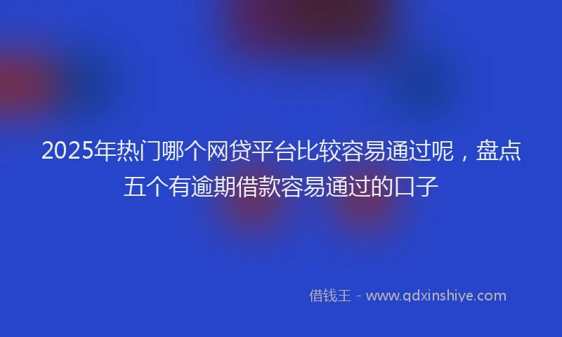 2025年热门哪个网贷平台比较容易通过呢，盘点五个有逾期借款容易通过的口子