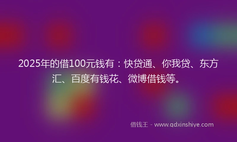 2025年的借100元钱有：快贷通、你我贷、东方汇、百度有钱花、微博借钱等。