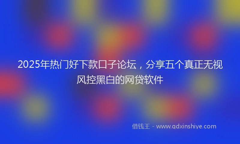 2025年热门好下款口子论坛，分享五个真正无视风控黑白的网贷软件