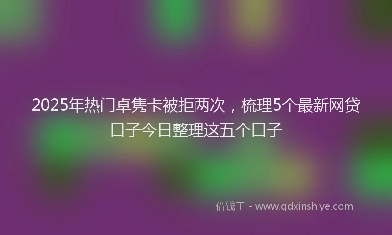 2025年热门卓隽卡被拒两次，梳理5个最新网贷口子今日整理这五个口子