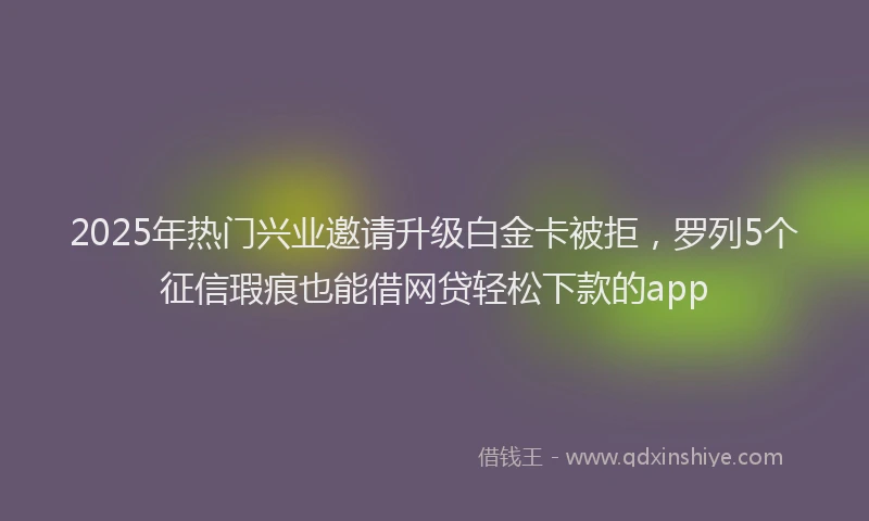 2025年热门兴业邀请升级白金卡被拒，罗列5个征信瑕疵也能借网贷轻松下款的app