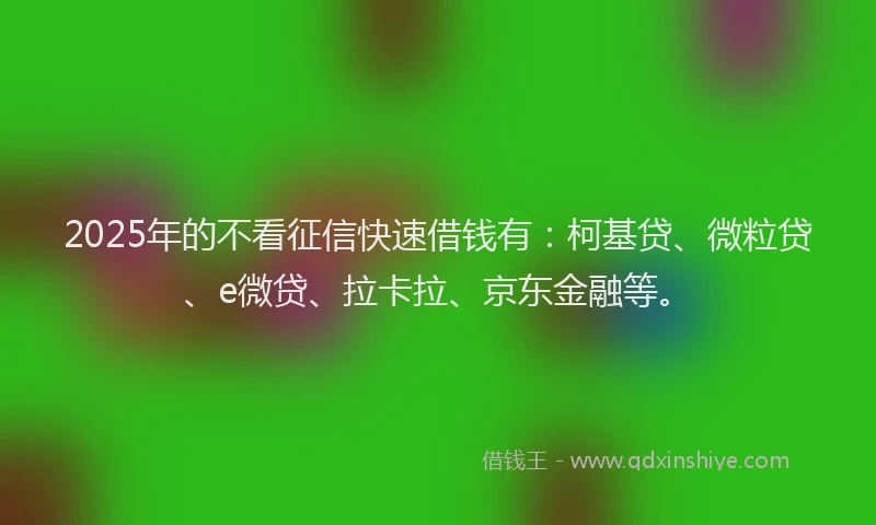 2025年的不看征信快速借钱有：柯基贷、微粒贷、e微贷、拉卡拉、京东金融等。